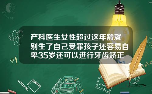 产科医生女性超过这年龄就别生了自己受罪孩子还容易自卑35岁还可以进行牙齿矫正吗
