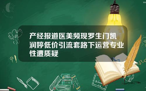 产经报道医美频现罗生门凯润婷低价引流套路下运营专业性遭质疑