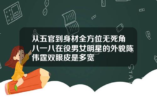 从五官到身材全方位无死角八一八在役男女明星的外貌陈伟霆双眼皮是多宽