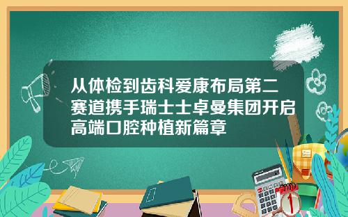 从体检到齿科爱康布局第二赛道携手瑞士士卓曼集团开启高端口腔种植新篇章