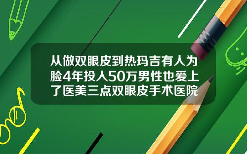 从做双眼皮到热玛吉有人为脸4年投入50万男性也爱上了医美三点双眼皮手术医院