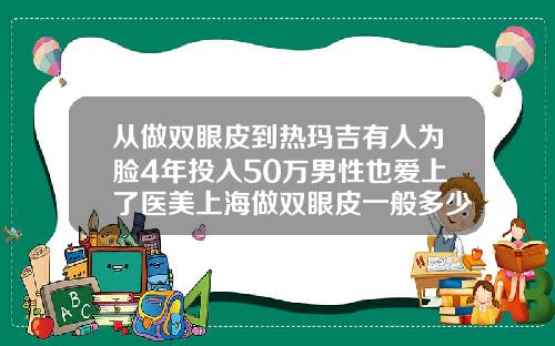 从做双眼皮到热玛吉有人为脸4年投入50万男性也爱上了医美上海做双眼皮一般多少钱一次