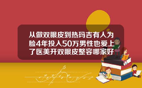 从做双眼皮到热玛吉有人为脸4年投入50万男性也爱上了医美开双眼皮整容哪家好