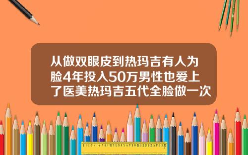 从做双眼皮到热玛吉有人为脸4年投入50万男性也爱上了医美热玛吉五代全脸做一次多少钱武汉那个地方做得好热玛吉