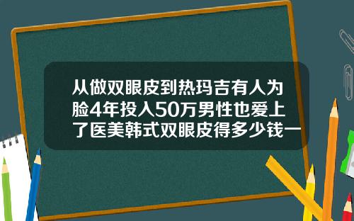 从做双眼皮到热玛吉有人为脸4年投入50万男性也爱上了医美韩式双眼皮得多少钱一次