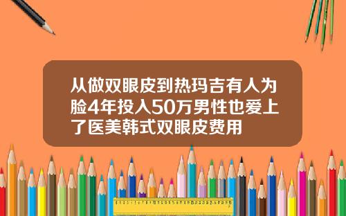 从做双眼皮到热玛吉有人为脸4年投入50万男性也爱上了医美韩式双眼皮费用