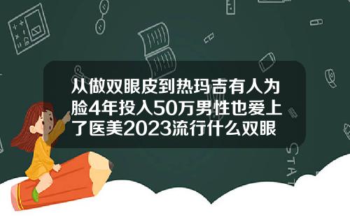 从做双眼皮到热玛吉有人为脸4年投入50万男性也爱上了医美2023流行什么双眼皮好看呢
