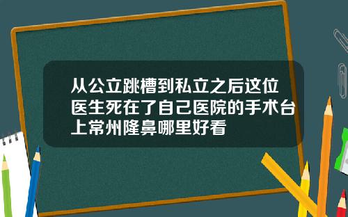 从公立跳槽到私立之后这位医生死在了自己医院的手术台上常州隆鼻哪里好看