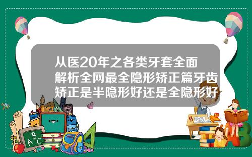 从医20年之各类牙套全面解析全网最全隐形矫正篇牙齿矫正是半隐形好还是全隐形好