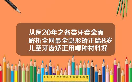 从医20年之各类牙套全面解析全网最全隐形矫正篇8岁儿童牙齿矫正用哪种材料好