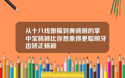 从十八线嫩模到黄晓明的掌中宝杨颖比你想象得更聪明牙齿矫正杨颖