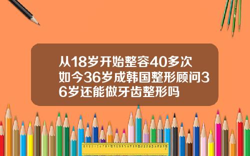 从18岁开始整容40多次如今36岁成韩国整形顾问36岁还能做牙齿整形吗