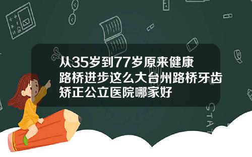 从35岁到77岁原来健康路桥进步这么大台州路桥牙齿矫正公立医院哪家好