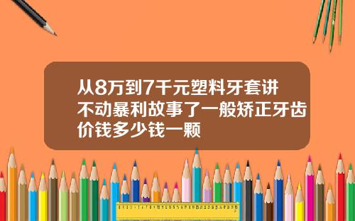 从8万到7千元塑料牙套讲不动暴利故事了一般矫正牙齿价钱多少钱一颗