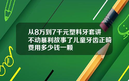 从8万到7千元塑料牙套讲不动暴利故事了儿童牙齿正畸费用多少钱一颗