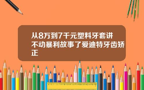 从8万到7千元塑料牙套讲不动暴利故事了爱迪特牙齿矫正