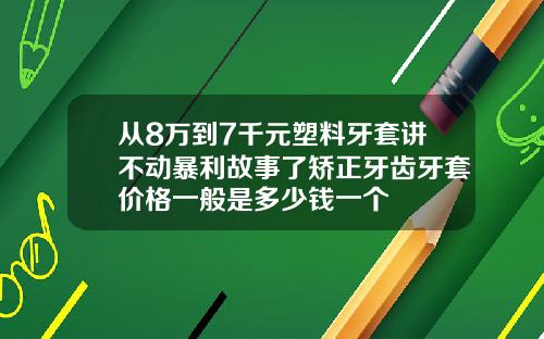 从8万到7千元塑料牙套讲不动暴利故事了矫正牙齿牙套价格一般是多少钱一个