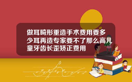 做耳畸形重造手术费用要多少耳再造专家要不了那么高儿童牙齿长歪矫正费用