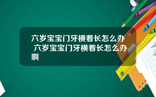 六岁宝宝门牙横着长怎么办 六岁宝宝门牙横着长怎么办啊