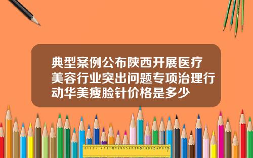典型案例公布陕西开展医疗美容行业突出问题专项治理行动华美瘦脸针价格是多少
