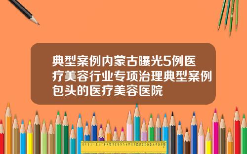 典型案例内蒙古曝光5例医疗美容行业专项治理典型案例包头的医疗美容医院