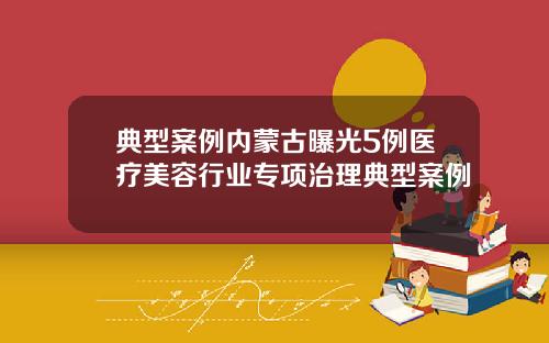 典型案例内蒙古曝光5例医疗美容行业专项治理典型案例