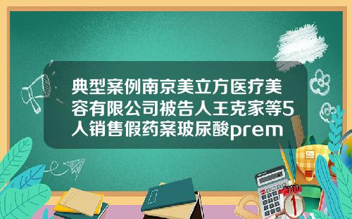 典型案例南京美立方医疗美容有限公司被告人王克家等5人销售假药案玻尿酸premium是什么牌子