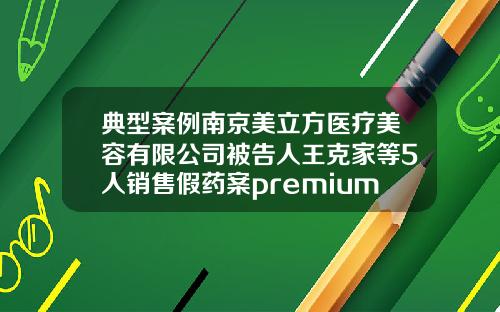 典型案例南京美立方医疗美容有限公司被告人王克家等5人销售假药案premium2玻尿酸是什么牌子