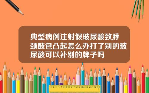 典型病例注射假玻尿酸致脖颈鼓包凸起怎么办打了别的玻尿酸可以补别的牌子吗