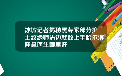 冰城记者揭秘黑专家部分护士纹绣师沾边就敢上手哈尔滨隆鼻医生哪里好
