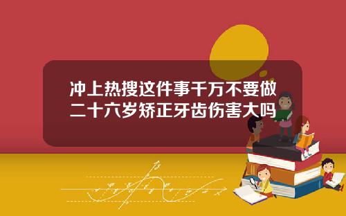 冲上热搜这件事千万不要做二十六岁矫正牙齿伤害大吗