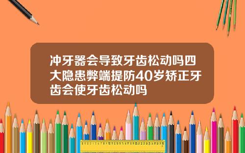 冲牙器会导致牙齿松动吗四大隐患弊端提防40岁矫正牙齿会使牙齿松动吗