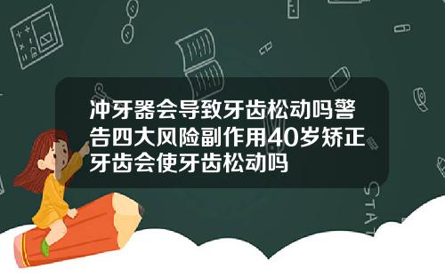 冲牙器会导致牙齿松动吗警告四大风险副作用40岁矫正牙齿会使牙齿松动吗