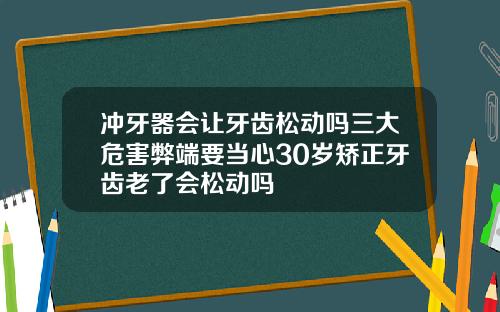 冲牙器会让牙齿松动吗三大危害弊端要当心30岁矫正牙齿老了会松动吗