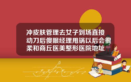 冲皮肤管理去女子到场直接动刀后傻眼经理甩锅以后会很柔和商丘医美整形医院地址