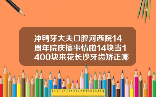 冲鸭牙大夫口腔河西院14周年院庆搞事情啦14块当1400块来花长沙牙齿矫正哪里比较好