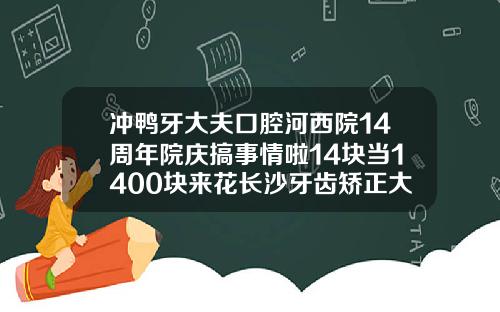 冲鸭牙大夫口腔河西院14周年院庆搞事情啦14块当1400块来花长沙牙齿矫正大概多少钱一颗