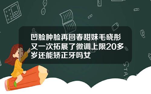 凹脸肿脸再回春甜妹毛晓彤又一次拓展了微调上限20多岁还能矫正牙吗女