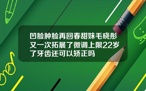 凹脸肿脸再回春甜妹毛晓彤又一次拓展了微调上限22岁了牙齿还可以矫正吗