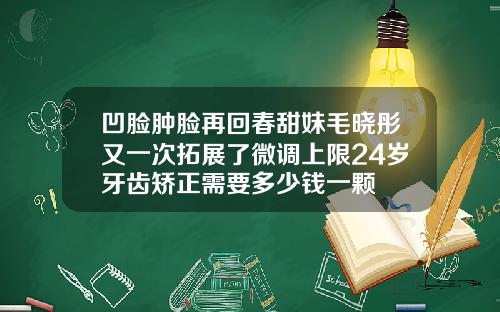 凹脸肿脸再回春甜妹毛晓彤又一次拓展了微调上限24岁牙齿矫正需要多少钱一颗