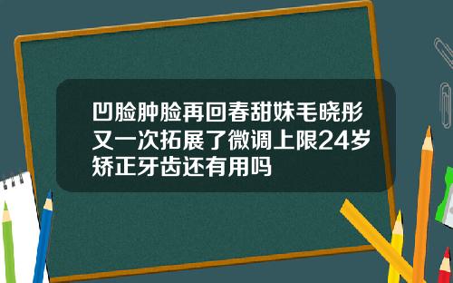 凹脸肿脸再回春甜妹毛晓彤又一次拓展了微调上限24岁矫正牙齿还有用吗