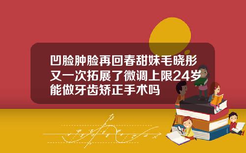 凹脸肿脸再回春甜妹毛晓彤又一次拓展了微调上限24岁能做牙齿矫正手术吗