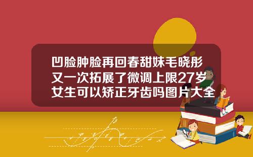 凹脸肿脸再回春甜妹毛晓彤又一次拓展了微调上限27岁女生可以矫正牙齿吗图片大全