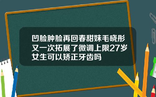 凹脸肿脸再回春甜妹毛晓彤又一次拓展了微调上限27岁女生可以矫正牙齿吗