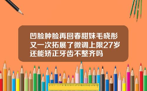 凹脸肿脸再回春甜妹毛晓彤又一次拓展了微调上限27岁还能矫正牙齿不整齐吗