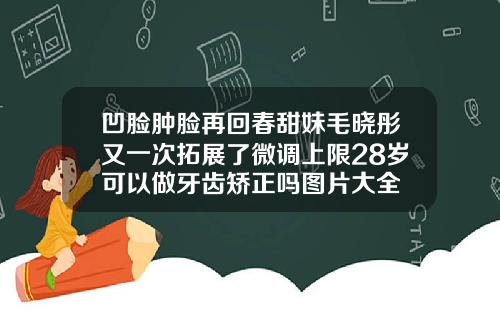 凹脸肿脸再回春甜妹毛晓彤又一次拓展了微调上限28岁可以做牙齿矫正吗图片大全