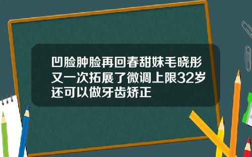 凹脸肿脸再回春甜妹毛晓彤又一次拓展了微调上限32岁还可以做牙齿矫正