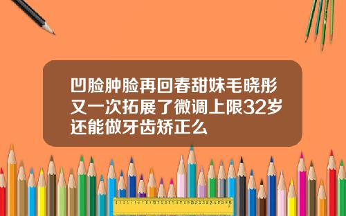 凹脸肿脸再回春甜妹毛晓彤又一次拓展了微调上限32岁还能做牙齿矫正么