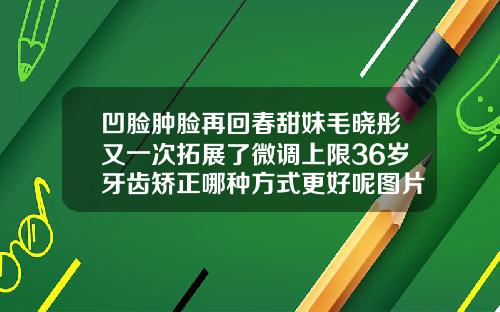 凹脸肿脸再回春甜妹毛晓彤又一次拓展了微调上限36岁牙齿矫正哪种方式更好呢图片