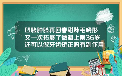 凹脸肿脸再回春甜妹毛晓彤又一次拓展了微调上限36岁还可以做牙齿矫正吗有副作用吗